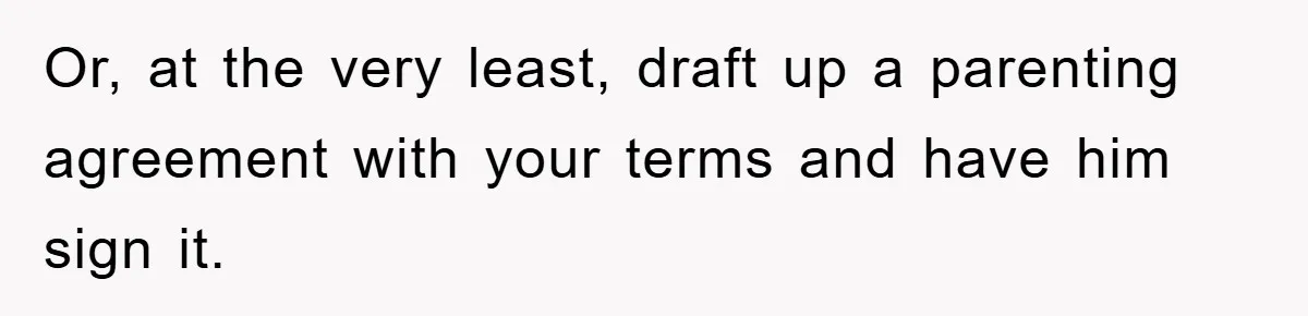 Or, at the very least, draft up a parenting agreement with your terms and have him sign it.