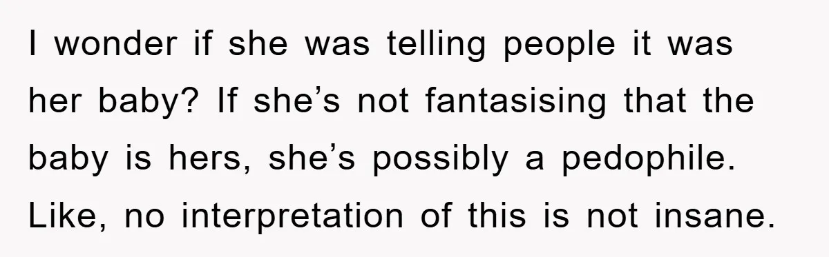 I wonder if she was telling people it was her baby? If she’s not fantasising that the baby is hers, she’s possibly a pedophile. Like, no interpretation of this is...