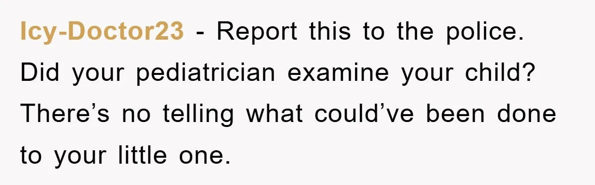 Icy-Doctor23 − Report this to the police. Did your pediatrician examine your child? There’s no telling what could’ve been done to your little one.