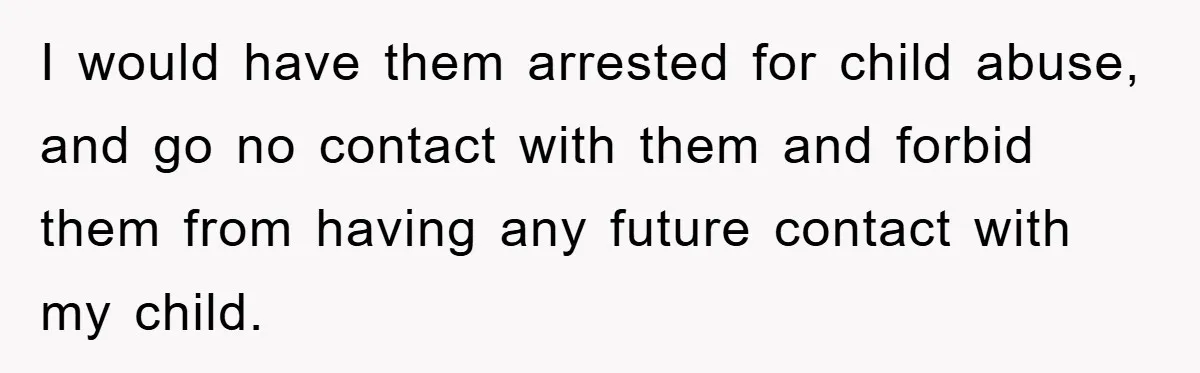I would have them arrested for child abuse, and go no contact with them and forbid them from having any future contact with my child.