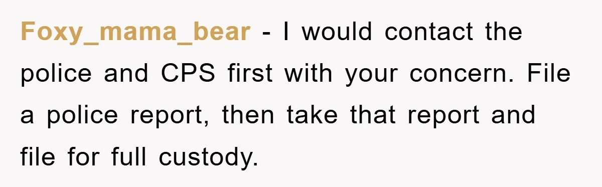 Foxy_mama_bear − I would contact the police and CPS first with your concern. File a police report, then take that report and file for full custody.