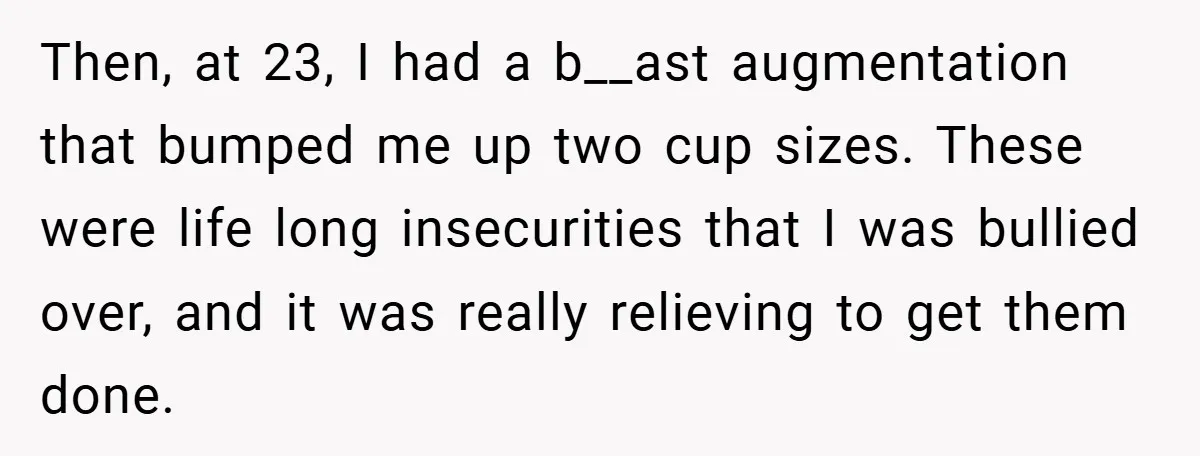 Then, at 23, I had a b__ast augmentation that bumped me up two cup sizes. These were life long insecurities that I was bullied over, and it was really relieving...