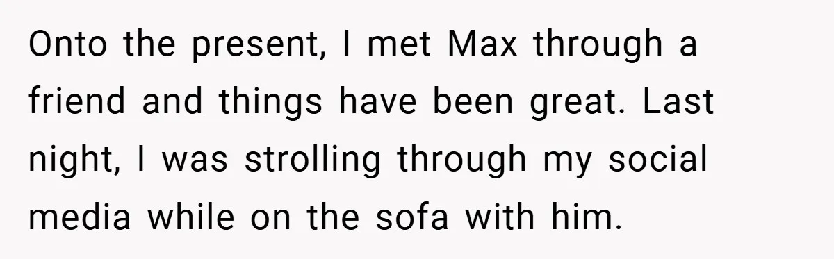 Onto the present, I met Max through a friend and things have been great. Last night, I was strolling through my social media while on the sofa with him.