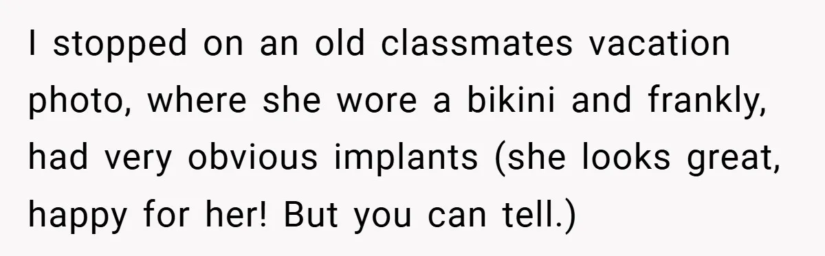 I stopped on an old classmates vacation photo, where she wore a bikini and frankly, had very obvious implants (she looks great, happy for her! But you can tell.)