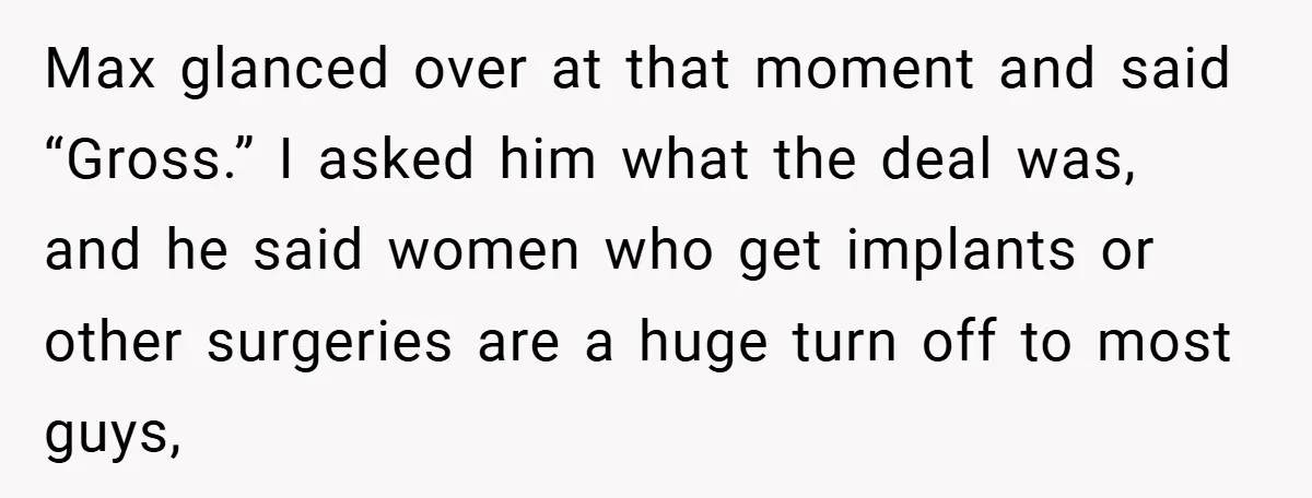 Max glanced over at that moment and said “Gross.” I asked him what the deal was, and he said women who get implants or other surgeries are a huge turn...