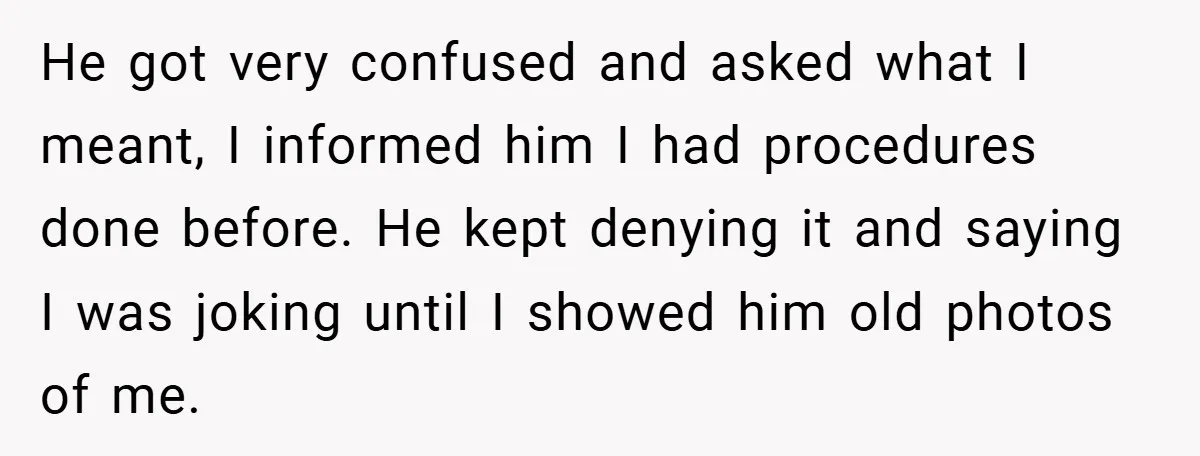 He got very confused and asked what I meant, I informed him I had procedures done before. He kept denying it and saying I was joking until I showed him...
