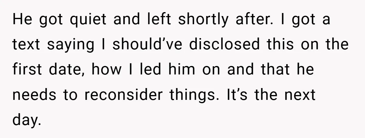 He got quiet and left shortly after. I got a text saying I should’ve disclosed this on the first date, how I led him on and that he needs to...
