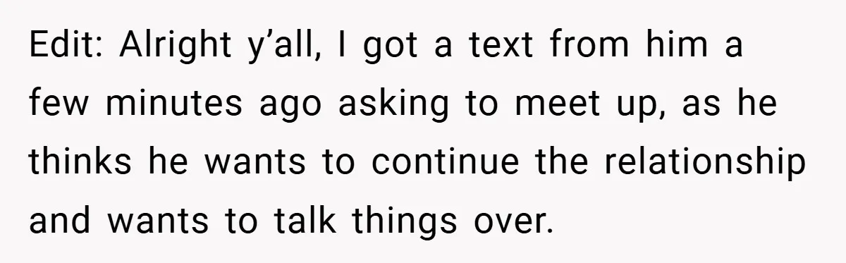 Edit: Alright y’all, I got a text from him a few minutes ago asking to meet up, as he thinks he wants to continue the relationship and wants to talk...