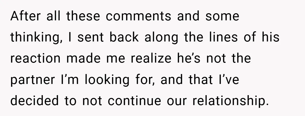 After all these comments and some thinking, I sent back along the lines of his reaction made me realize he’s not the partner I’m looking for, and that I’ve decided...