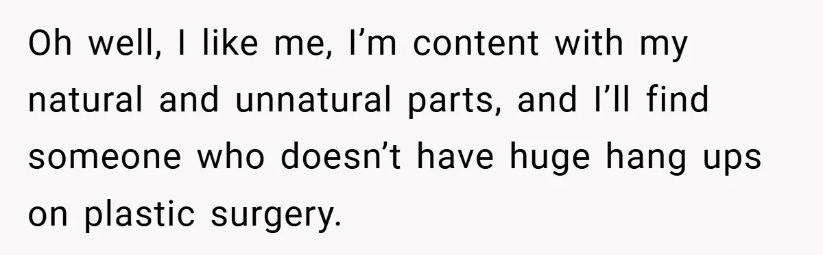 Oh well, I like me, I’m content with my natural and unnatural parts, and I’ll find someone who doesn’t have huge hang ups on plastic surgery.