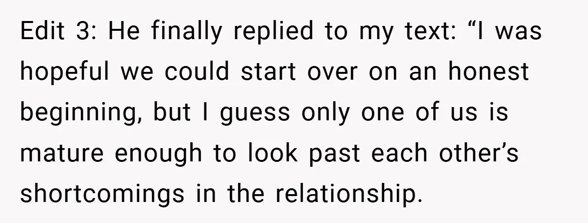 Edit 3: He finally replied to my text: “I was hopeful we could start over on an honest beginning, but I guess only one of us is mature enough to...