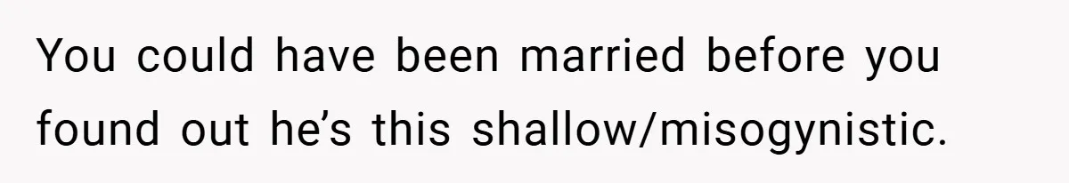 You could have been married before you found out he’s this shallow/misogynistic.