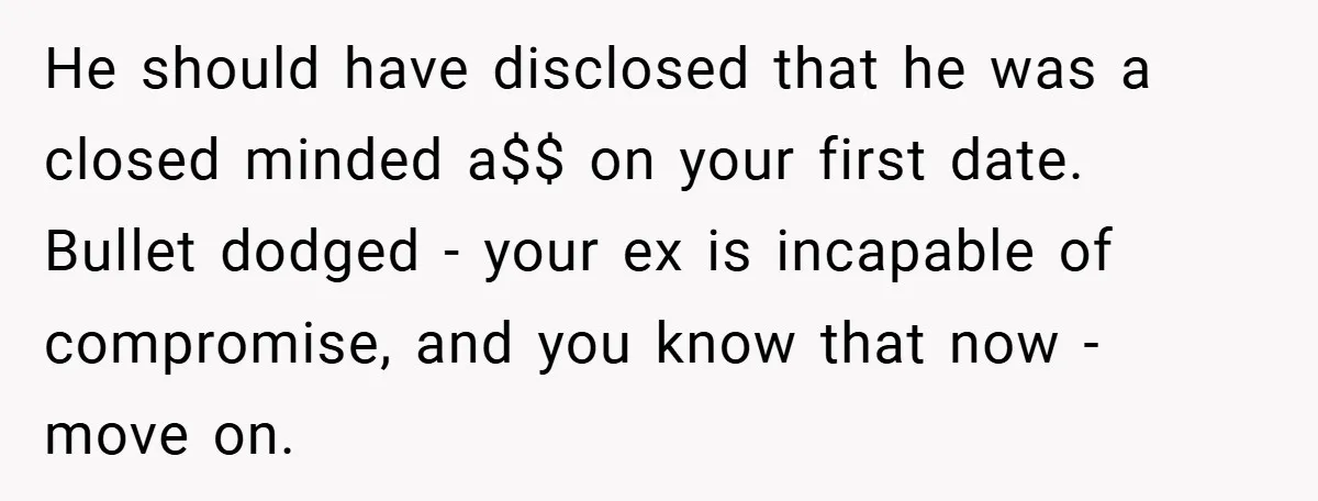 He should have disclosed that he was a closed minded a$$ on your first date. Bullet dodged - your ex is incapable of compromise, and you know that now -...