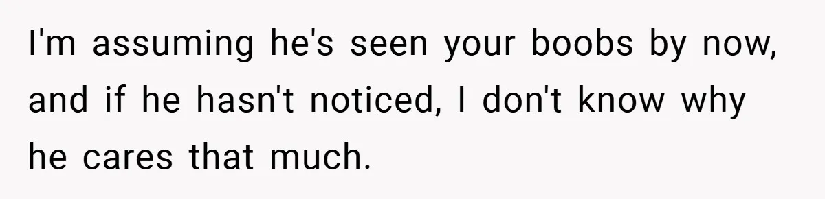 I'm assuming he's seen your boobs by now, and if he hasn't noticed, I don't know why he cares that much.