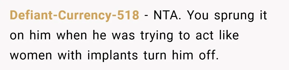 Defiant-Currency-518 − NTA. You sprung it on him when he was trying to act like women with implants turn him off.