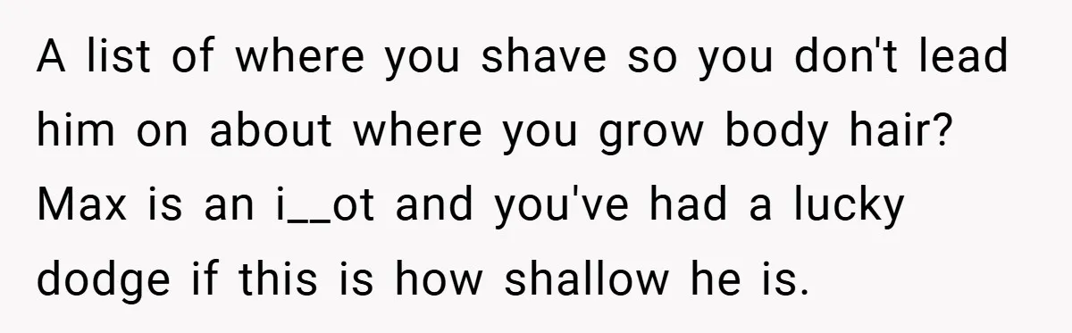 A list of where you shave so you don't lead him on about where you grow body hair? Max is an i__ot and you've had a lucky dodge if this...