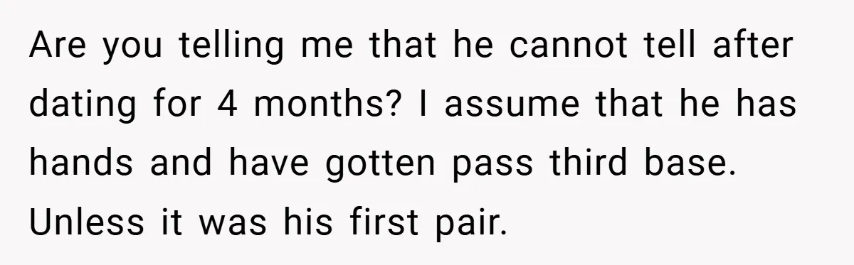 Are you telling me that he cannot tell after dating for 4 months? I assume that he has hands and have gotten pass third base. Unless it was his first...