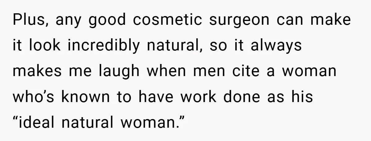 Plus, any good cosmetic surgeon can make it look incredibly natural, so it always makes me laugh when men cite a woman who’s known to have work done as his...