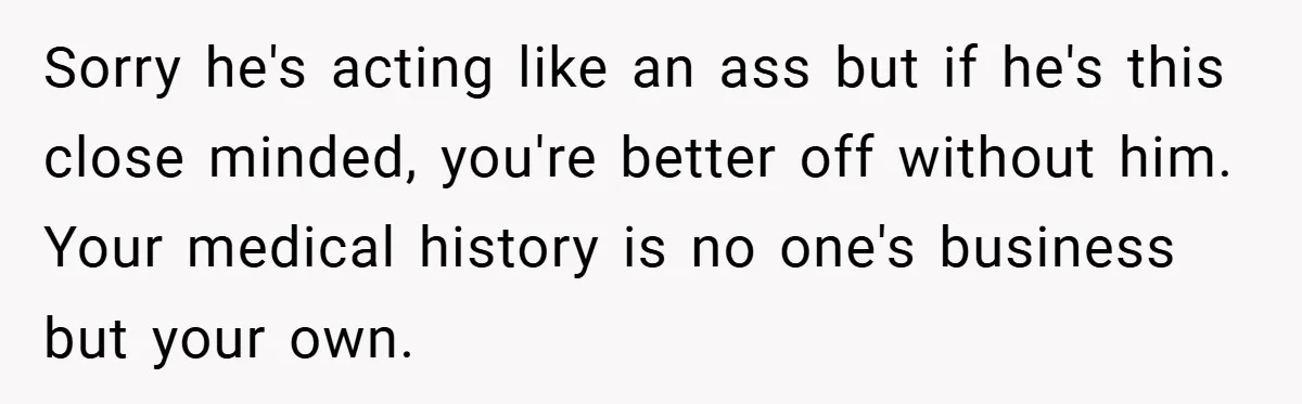 Sorry he's acting like an ass but if he's this close minded, you're better off without him. Your medical history is no one's business but your own.