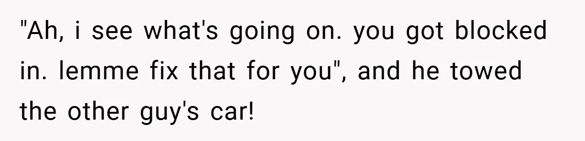 Angry Neighbor Calls Tow Truck, Gets His Own Car Taken Instead "Ah, i see what's going on. you got blocked in. lemme fix that for you", and he towed the other guy's car!