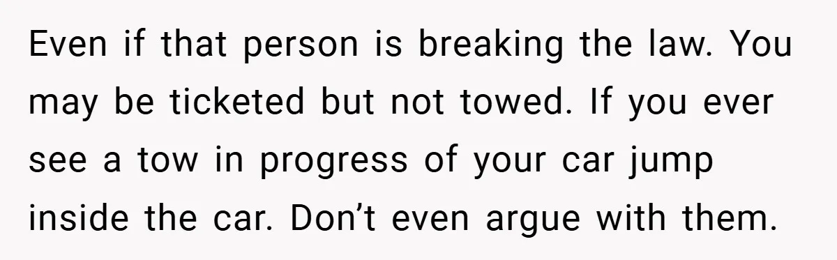 Angry Neighbor Calls Tow Truck, Gets His Own Car Taken Instead Even if that person is breaking the law. You may be ticketed but not towed. If you ever see a tow in progress of your car jump inside the car....
