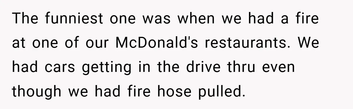 Angry Neighbor Calls Tow Truck, Gets His Own Car Taken Instead The funniest one was when we had a fire at one of our McDonald's restaurants. We had cars getting in the drive thru even though we had fire hose pulled.