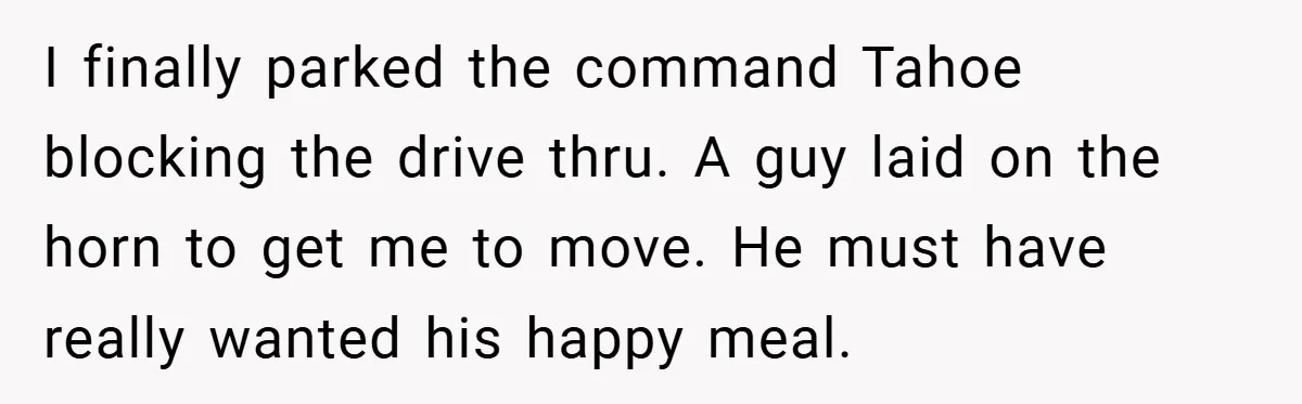 Angry Neighbor Calls Tow Truck, Gets His Own Car Taken Instead I finally parked the command Tahoe blocking the drive thru. A guy laid on the horn to get me to move. He must have really wanted his happy meal.