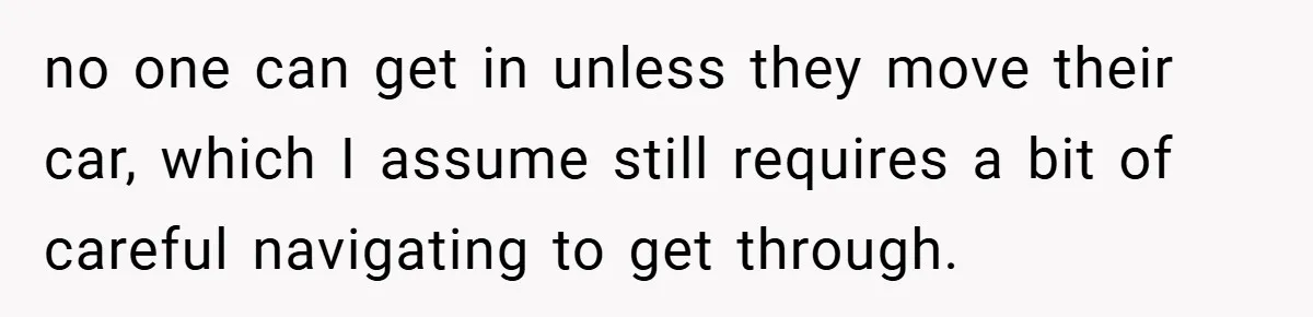 Angry Neighbor Calls Tow Truck, Gets His Own Car Taken Instead no one can get in unless they move their car, which I assume still requires a bit of careful navigating to get through.