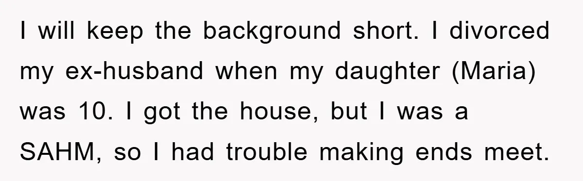 Mom’s Tough Love: Rules For Daughter’s Return Spark Drama I will keep the background short. I divorced my ex-husband when my daughter (Maria) was 10. I got the house, but I was a SAHM, so I had trouble making...