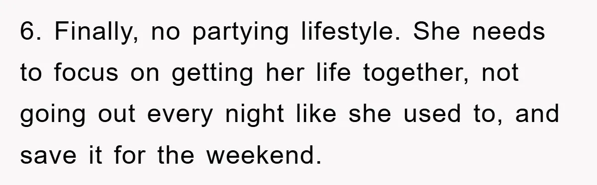 Mom’s Tough Love: Rules For Daughter’s Return Spark Drama 6. Finally, no partying lifestyle. She needs to focus on getting her life together, not going out every night like she used to, and save it for the weekend.