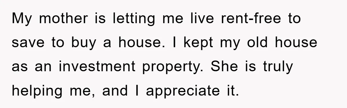 Mom’s Tough Love: Rules For Daughter’s Return Spark Drama My mother is letting me live rent-free to save to buy a house. I kept my old house as an investment property. She is truly helping me, and I appreciate...