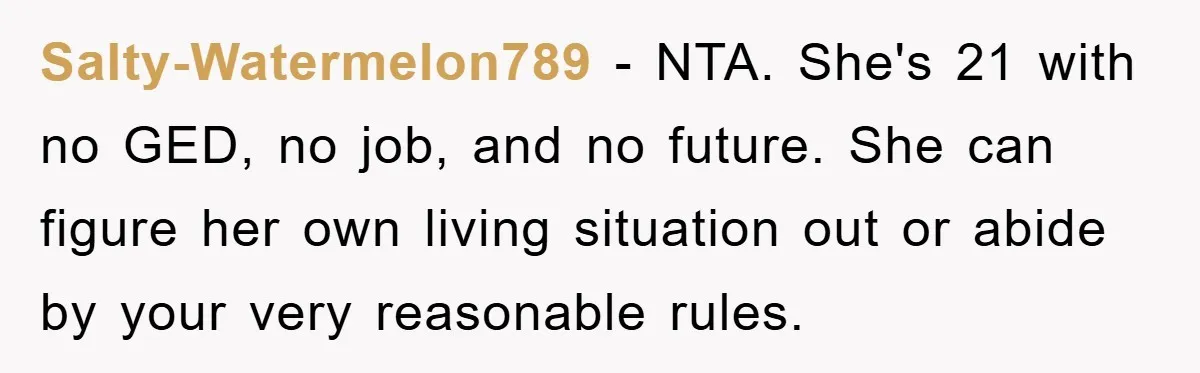 Mom’s Tough Love: Rules For Daughter’s Return Spark Drama Salty-Watermelon789 − NTA. She's 21 with no GED, no job, and no future. She can figure her own living situation out or abide by your very reasonable rules.