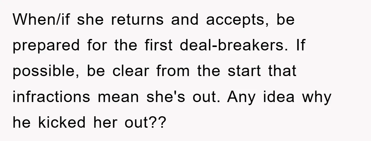 Mom’s Tough Love: Rules For Daughter’s Return Spark Drama When/if she returns and accepts, be prepared for the first deal-breakers. If possible, be clear from the start that infractions mean she's out. Any idea why he kicked her out??