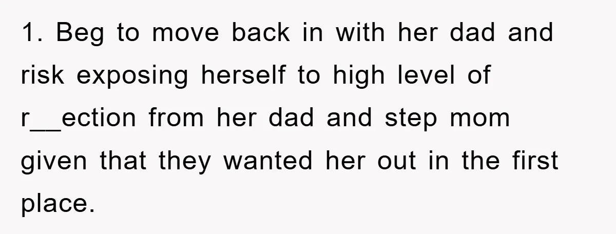 Mom’s Tough Love: Rules For Daughter’s Return Spark Drama 1. Beg to move back in with her dad and risk exposing herself to high level of r__ection from her dad and step mom given that they wanted her out...