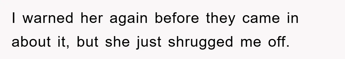 I warned her again before they came in about it, but she just shrugged me off.