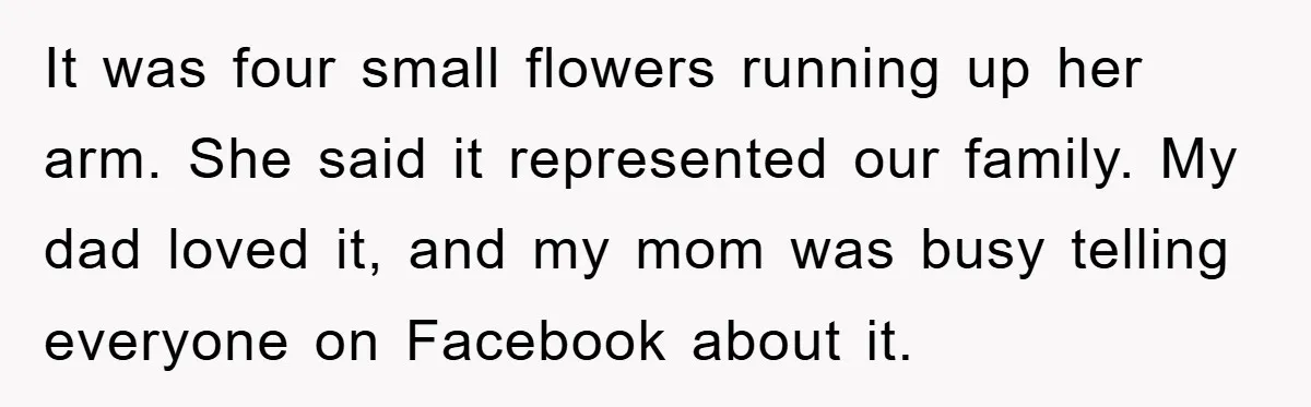 It was four small flowers running up her arm. She said it represented our family. My dad loved it, and my mom was busy telling everyone on Facebook about it.