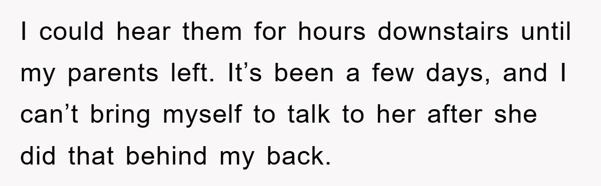 I could hear them for hours downstairs until my parents left. It’s been a few days, and I can’t bring myself to talk to her after she did that behind...