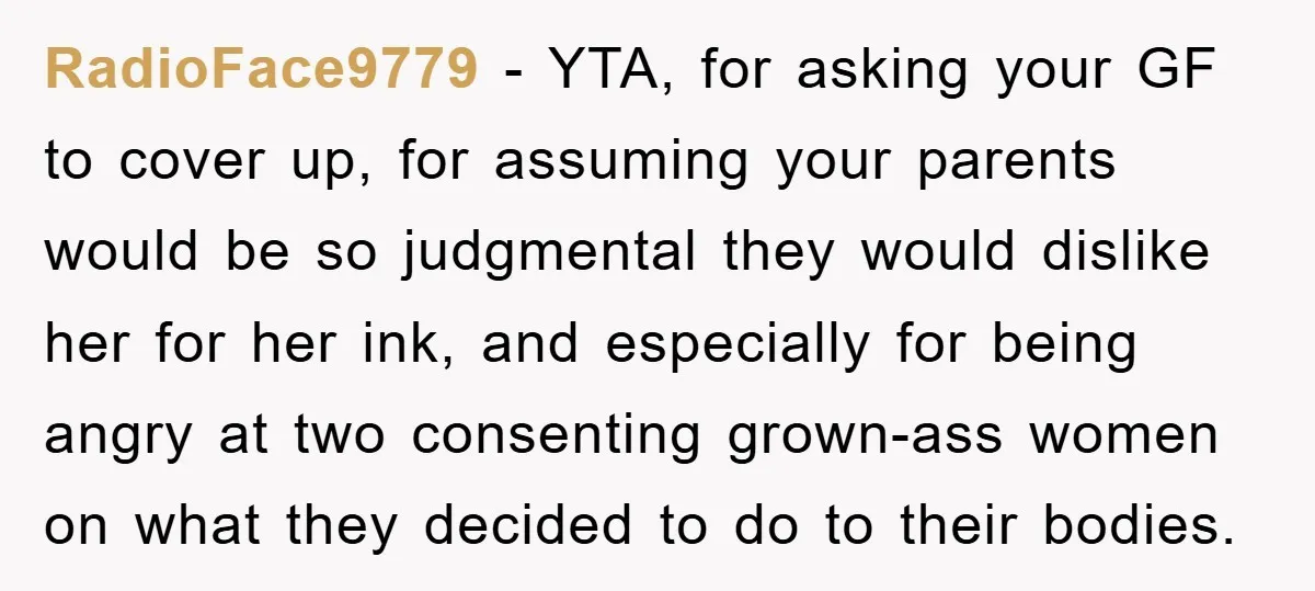 RadioFace9779 − YTA, for asking your GF to cover up, for assuming your parents would be so judgmental they would dislike her for her ink, and especially for being angry...
