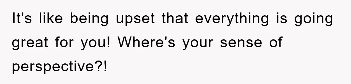 It's like being upset that everything is going great for you! Where's your sense of perspective?!