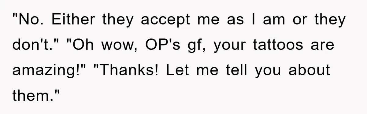 "No. Either they accept me as I am or they don't." "Oh wow, OP's gf, your tattoos are amazing!" "Thanks! Let me tell you about them."