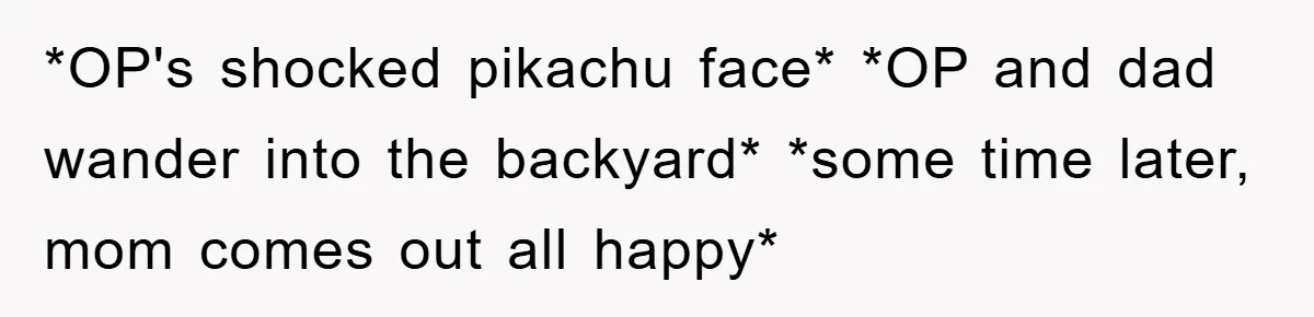 *OP's shocked pikachu face* *OP and dad wander into the backyard* *some time later, mom comes out all happy*