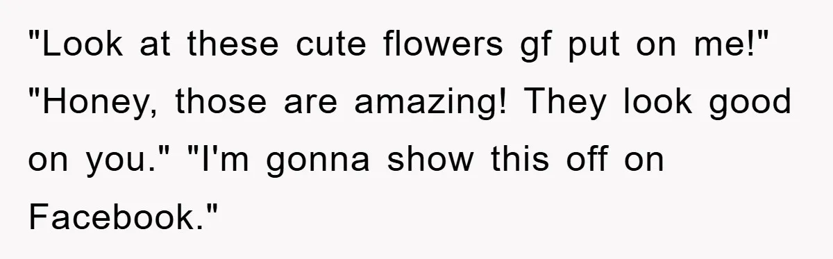 "Look at these cute flowers gf put on me!" "Honey, those are amazing! They look good on you." "I'm gonna show this off on Facebook."