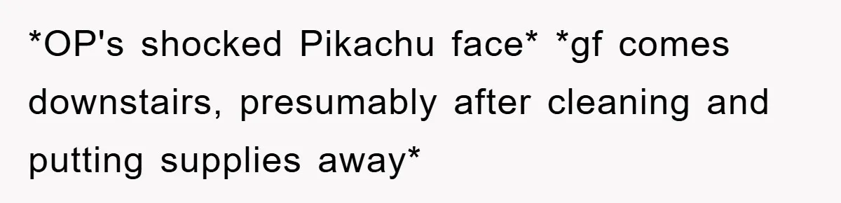 *OP's shocked Pikachu face* *gf comes downstairs, presumably after cleaning and putting supplies away*