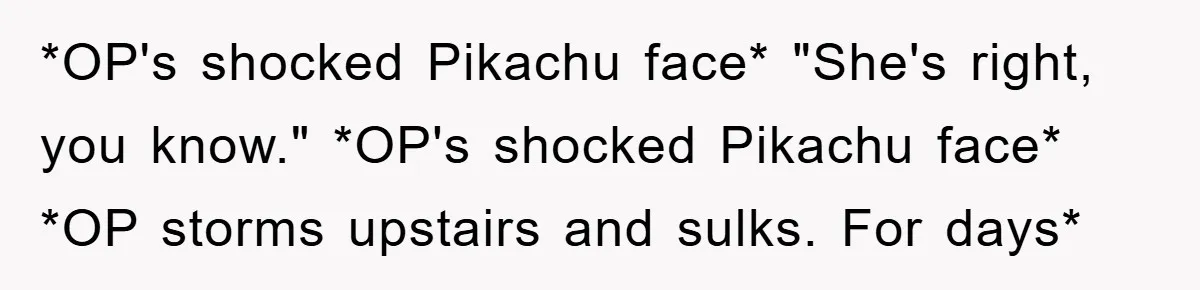 *OP's shocked Pikachu face* "She's right, you know." *OP's shocked Pikachu face* *OP storms upstairs and sulks. For days*