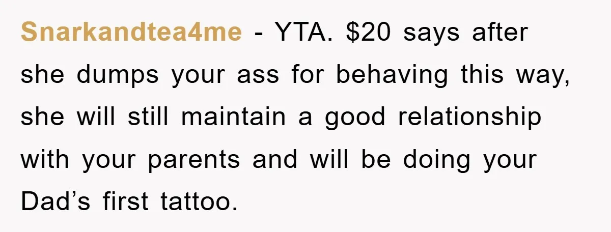 Snarkandtea4me − YTA. $20 says after she dumps your ass for behaving this way, she will still maintain a good relationship with your parents and will be doing your Dad’s...
