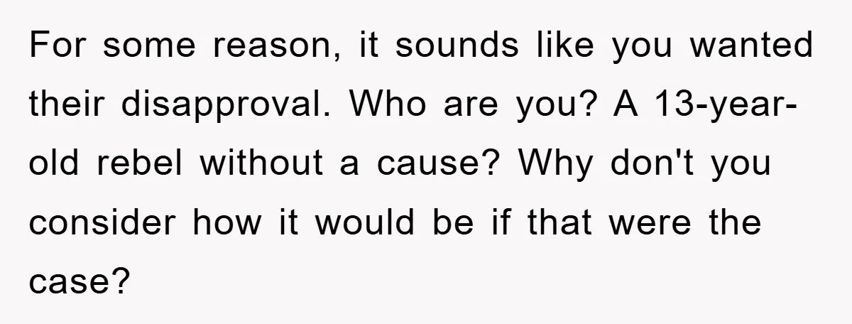 For some reason, it sounds like you wanted their disapproval. Who are you? A 13-year-old rebel without a cause? Why don't you consider how it would be if that were...