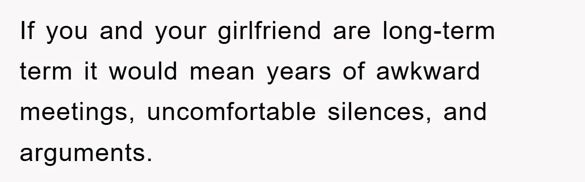 If you and your girlfriend are long-term term it would mean years of awkward meetings, uncomfortable silences, and arguments.