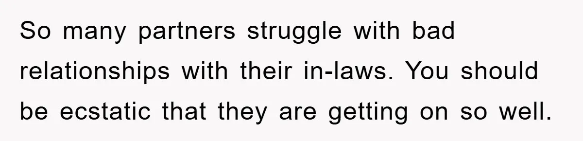 So many partners struggle with bad relationships with their in-laws. You should be ecstatic that they are getting on so well.