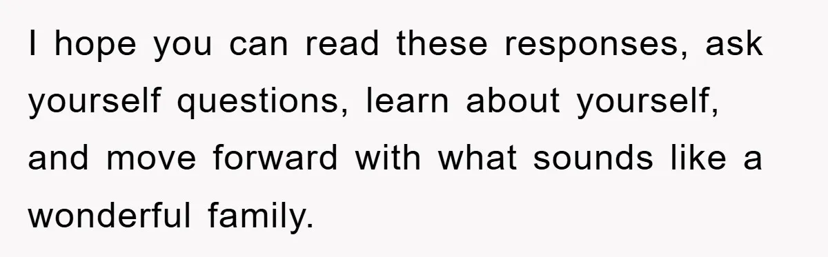 I hope you can read these responses, ask yourself questions, learn about yourself, and move forward with what sounds like a wonderful family.