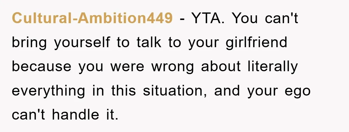 Cultural-Ambition449 − YTA. You can't bring yourself to talk to your girlfriend because you were wrong about literally everything in this situation, and your ego can't handle it.